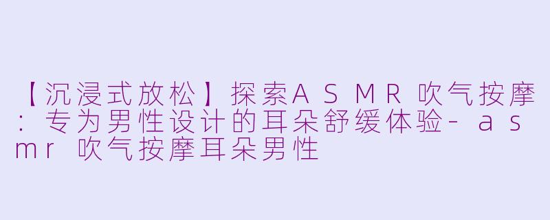 【沉浸式放松】探索ASMR吹气按摩:专为男性设计的耳朵舒缓体验-asmr吹气按摩耳朵男性