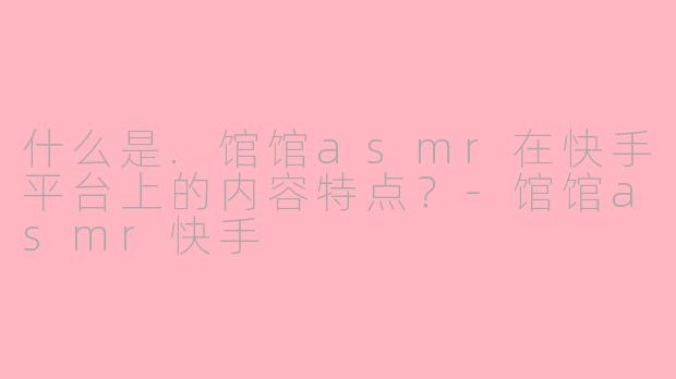 什么是.馆馆asmr在快手平台上的内容特点？