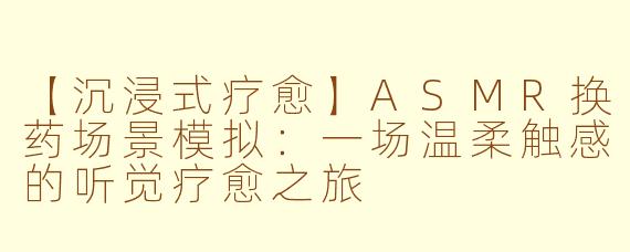 【沉浸式疗愈】ASMR换药场景模拟：一场温柔触感的听觉疗愈之旅