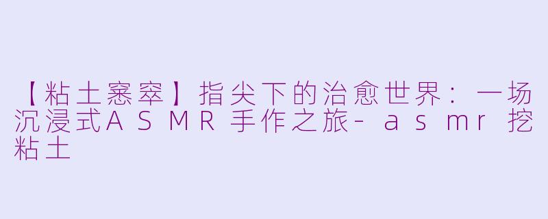 【粘土窸窣】指尖下的治愈世界：一场沉浸式ASMR手作之旅-asmr挖粘土