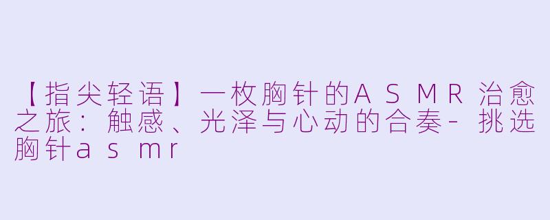 【指尖轻语】一枚胸针的ASMR治愈之旅：触感、光泽与心动的合奏-挑选胸针asmr
