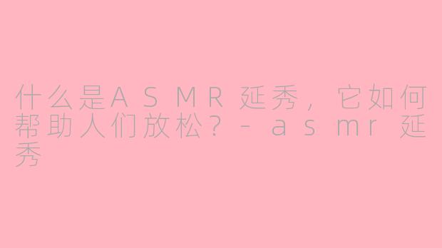 什么是ASMR延秀，它如何帮助人们放松？-asmr延秀