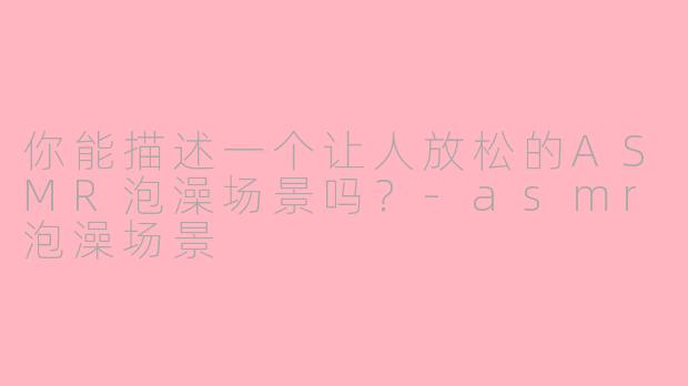 你能描述一个让人放松的ASMR泡澡场景吗？-asmr泡澡场景