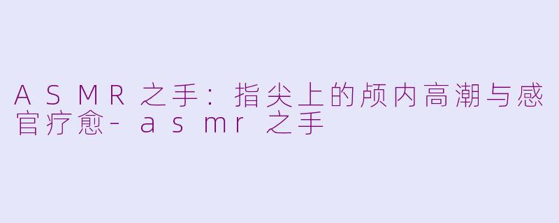 ASMR之手：指尖上的颅内高潮与感官疗愈-asmr之手