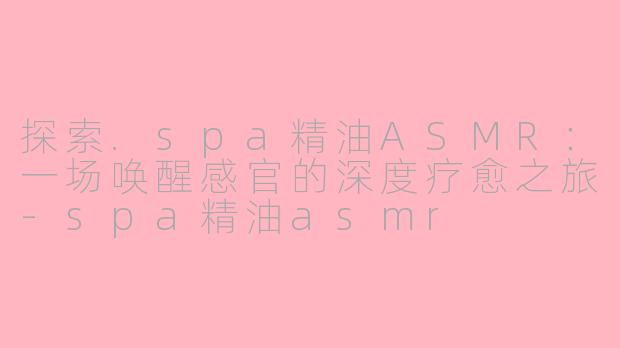 探索.spa精油ASMR:一场唤醒感官的深度疗愈之旅-spa精油asmr