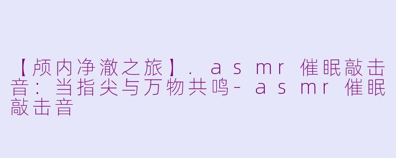 【颅内净澈之旅】.asmr催眠敲击音:当指尖与万物共鸣-asmr催眠敲击音