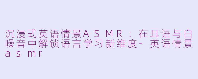 沉浸式英语情景ASMR：在耳语与白噪音中解锁语言学习新维度-英语情景asmr