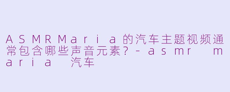 ASMRMaria的汽车主题视频通常包含哪些声音元素？-asmr maria 汽车