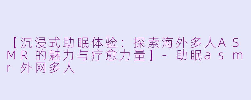 【沉浸式助眠体验：探索海外多人ASMR的魅力与疗愈力量】-助眠asmr外网多人