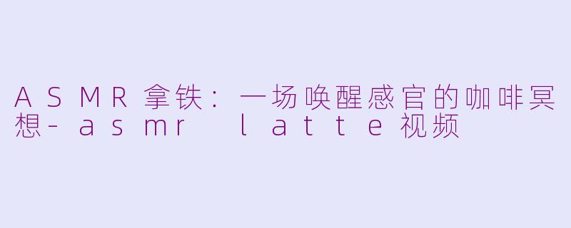 ASMR拿铁：一场唤醒感官的咖啡冥想-asmr latte视频