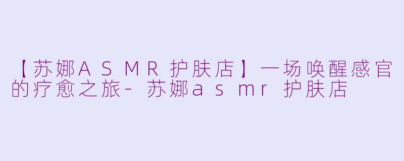 【苏娜ASMR护肤店】一场唤醒感官的疗愈之旅-苏娜asmr护肤店