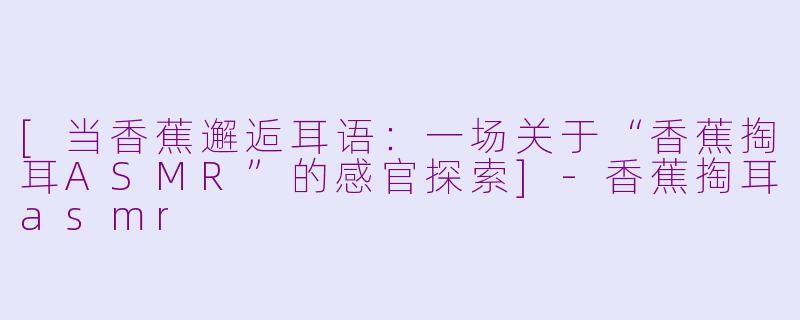 [当香蕉邂逅耳语：一场关于“香蕉掏耳ASMR”的感官探索]-香蕉掏耳asmr