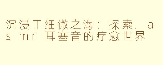 沉浸于细微之海：探索.asmr耳塞音的疗愈世界