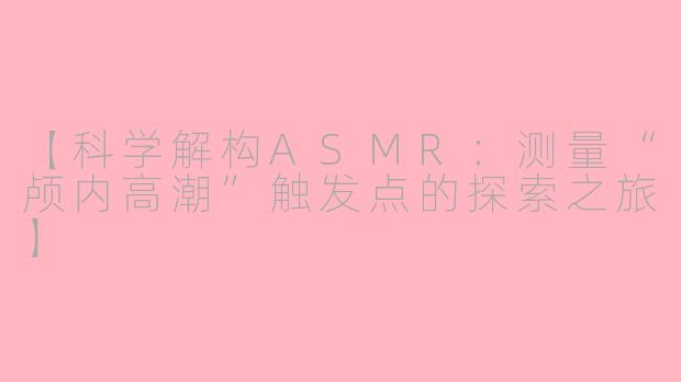 【科学解构ASMR：测量“颅内高潮”触发点的探索之旅】