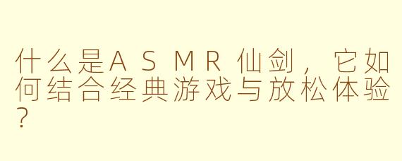 什么是ASMR仙剑，它如何结合经典游戏与放松体验？
