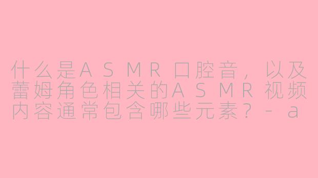 什么是ASMR口腔音，以及蕾姆角色相关的ASMR视频内容通常包含哪些元素？