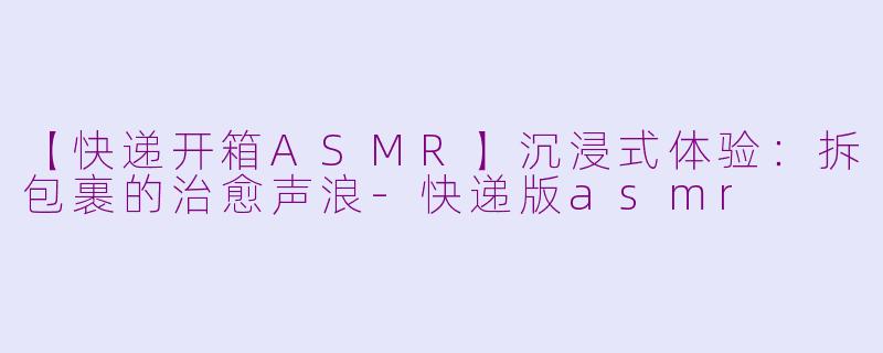 【快递开箱ASMR】沉浸式体验：拆包裹的治愈声浪-快递版asmr