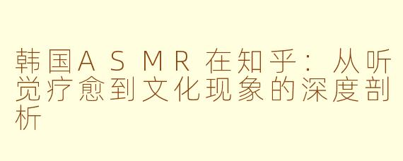 韩国ASMR在知乎:从听觉疗愈到文化现象的深度剖析