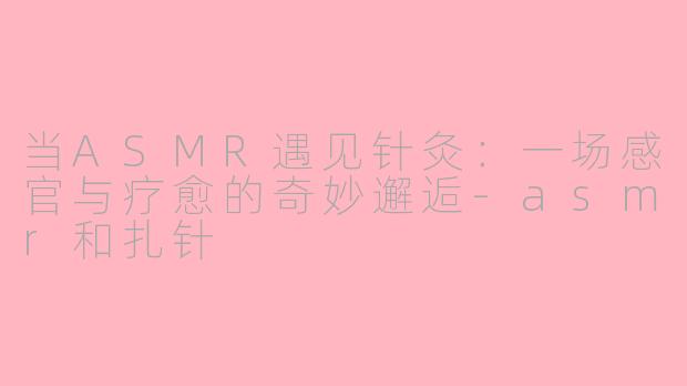 当ASMR遇见针灸：一场感官与疗愈的奇妙邂逅-asmr和扎针