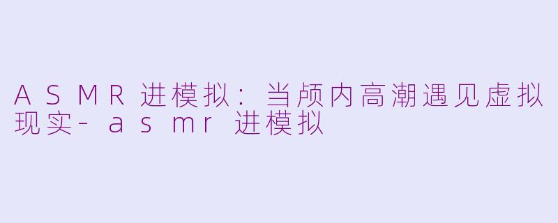 ASMR进模拟:当颅内高潮遇见虚拟现实-asmr进模拟