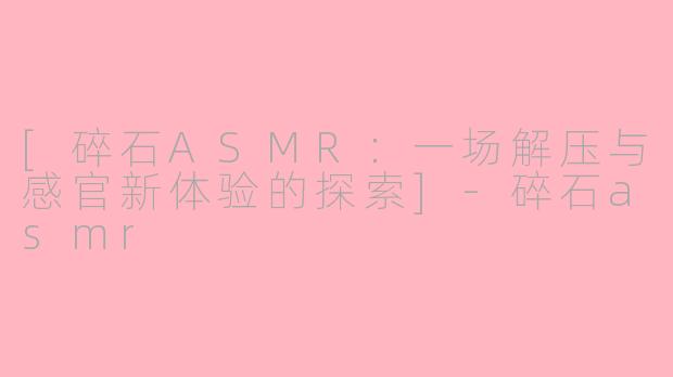 [碎石ASMR：一场解压与感官新体验的探索]-碎石asmr