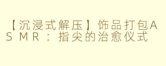 【沉浸式解压】饰品打包ASMR：指尖的治愈仪式