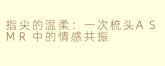 指尖的温柔：一次梳头ASMR中的情感共振