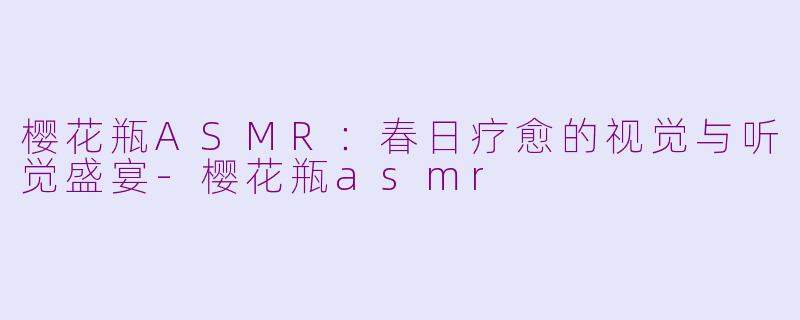 樱花瓶ASMR：春日疗愈的视觉与听觉盛宴-樱花瓶asmr