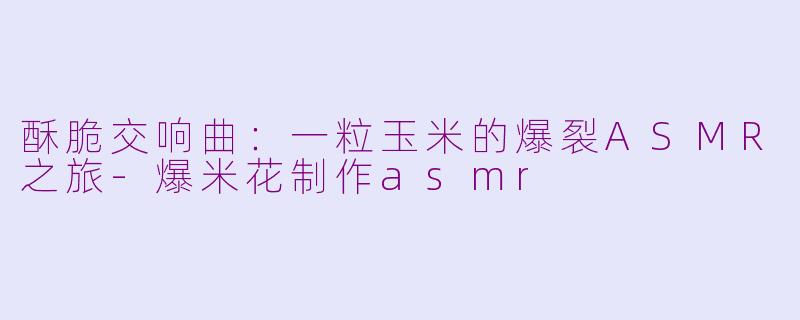 酥脆交响曲：一粒玉米的爆裂ASMR之旅-爆米花制作asmr