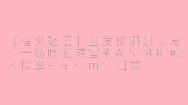 【指尖轻语】当发梳滑过头皮：一场唤醒感官的ASMR颅内按摩-asmr扫发