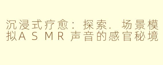 沉浸式疗愈：探索.场景模拟ASMR声音的感官秘境