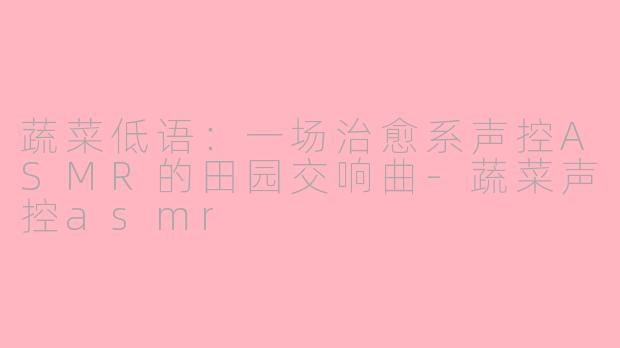 蔬菜低语:一场治愈系声控ASMR的田园交响曲-蔬菜声控asmr