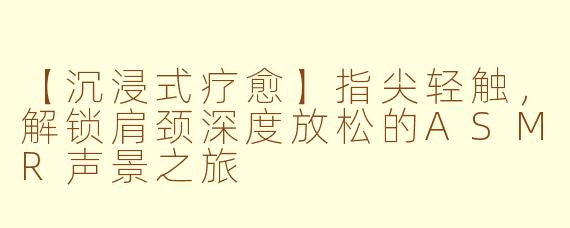 【沉浸式疗愈】指尖轻触，解锁肩颈深度放松的ASMR声景之旅