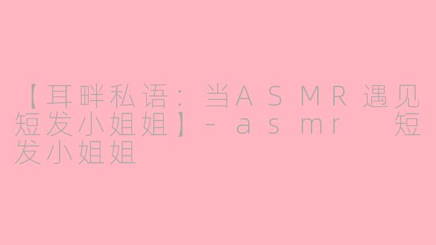 【耳畔私语：当ASMR遇见短发小姐姐】-asmr 短发小姐姐