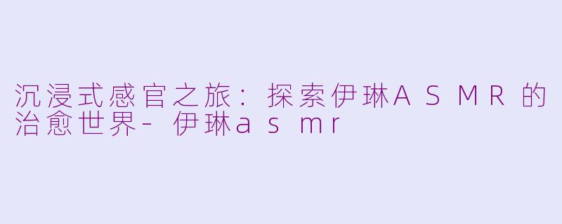 沉浸式感官之旅:探索伊琳ASMR的治愈世界-伊琳asmr