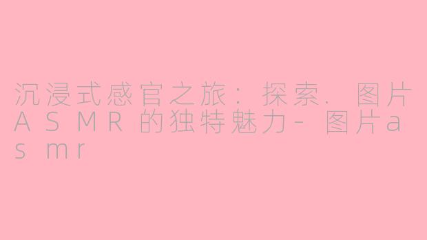 沉浸式感官之旅：探索.图片ASMR的独特魅力-图片asmr