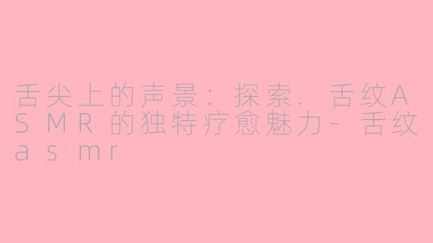 舌尖上的声景:探索.舌纹ASMR的独特疗愈魅力-舌纹asmr