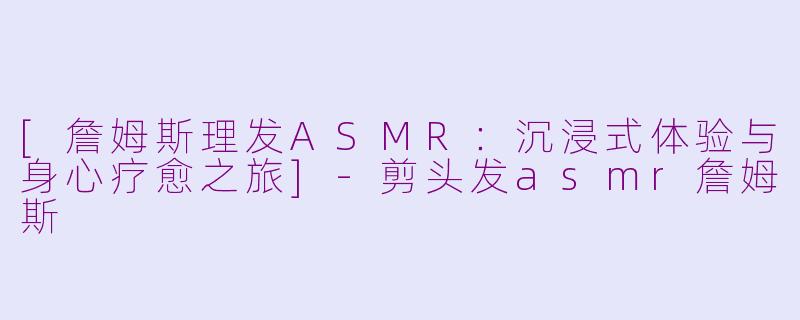 [詹姆斯理发ASMR：沉浸式体验与身心疗愈之旅]-剪头发asmr詹姆斯