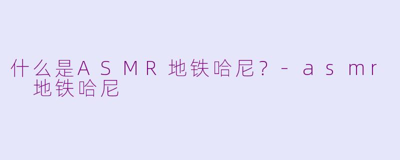 什么是ASMR地铁哈尼？