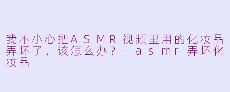 我不小心把ASMR视频里用的化妆品弄坏了，该怎么办？