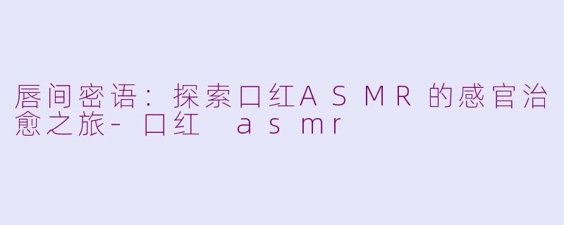 唇间密语:探索口红ASMR的感官治愈之旅-口红 asmr