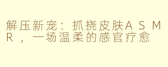 解压新宠：抓挠皮肤ASMR，一场温柔的感官疗愈