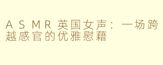 ASMR英国女声：一场跨越感官的优雅慰藉