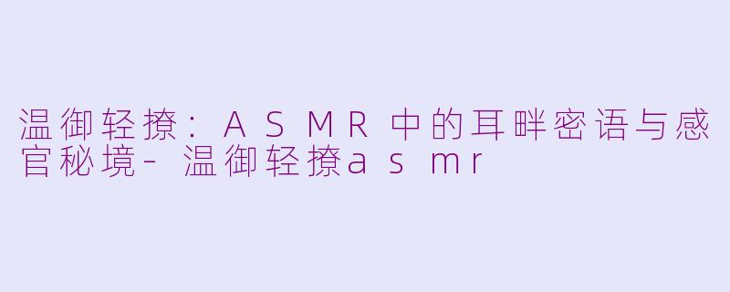 温御轻撩：ASMR中的耳畔密语与感官秘境-温御轻撩asmr