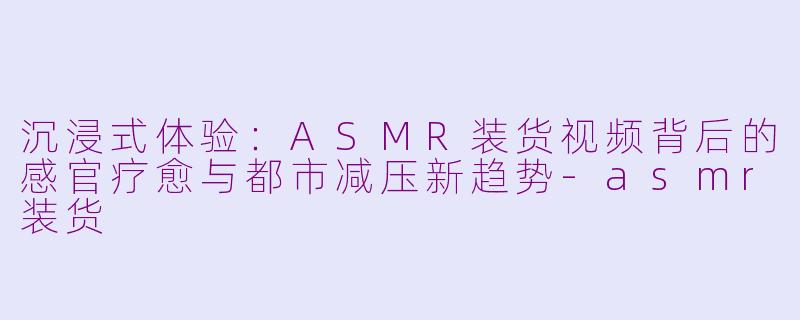 沉浸式体验:ASMR装货视频背后的感官疗愈与都市减压新趋势-asmr装货