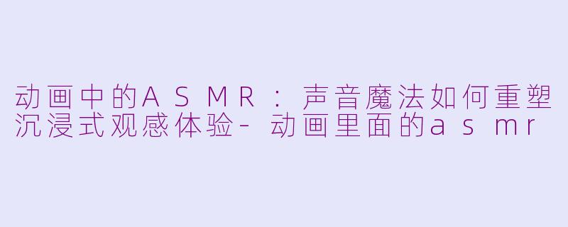 动画中的ASMR：声音魔法如何重塑沉浸式观感体验-动画里面的asmr