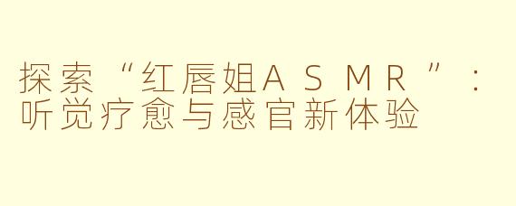 探索“红唇姐ASMR”：听觉疗愈与感官新体验
