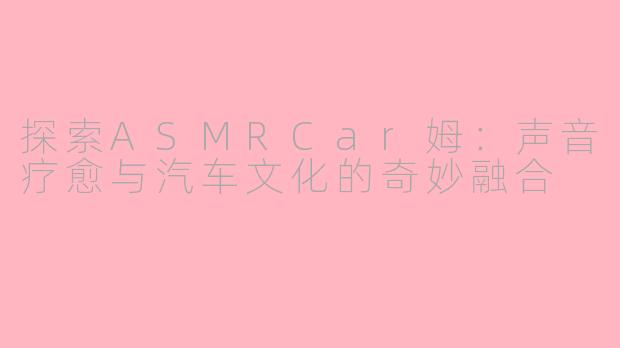 探索ASMRCar姆：声音疗愈与汽车文化的奇妙融合