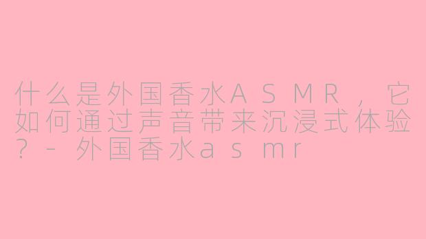 什么是外国香水ASMR，它如何通过声音带来沉浸式体验？-外国香水asmr