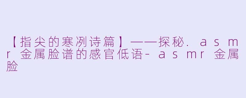 【指尖的寒冽诗篇】——探秘.asmr金属脸谱的感官低语-asmr金属脸